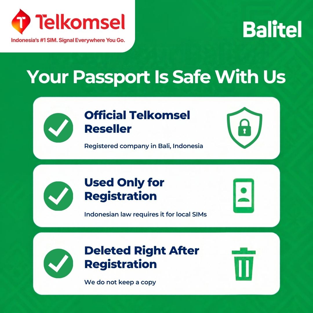 Balitel, an official Telkomsel reseller registered in Bali, Indonesia, uses your passport only for the IMEI registration Indonesian law requires for local SIMs and deletes it right after registration. No copy is kept.