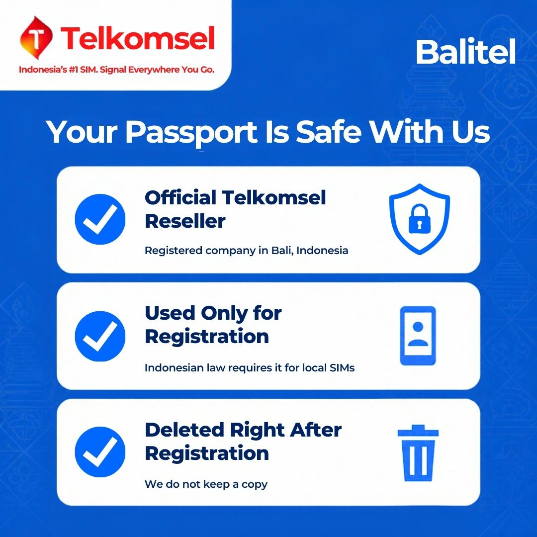 Balitel, an official Telkomsel reseller registered in Bali, Indonesia, uses your passport only for the IMEI registration Indonesian law requires for local SIMs and deletes it right after registration. No copy is kept.