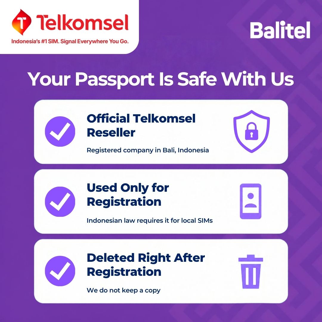 Balitel, an official Telkomsel reseller registered in Bali, Indonesia, uses your passport only for the IMEI registration Indonesian law requires for local SIMs and deletes it right after registration. No copy is kept.